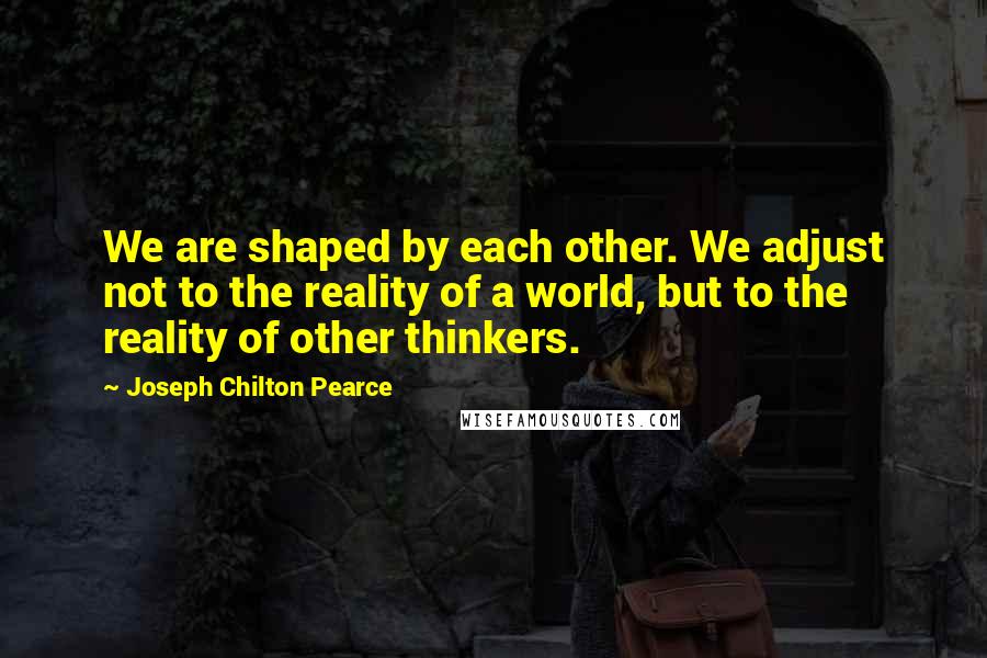 Joseph Chilton Pearce Quotes: We are shaped by each other. We adjust not to the reality of a world, but to the reality of other thinkers.