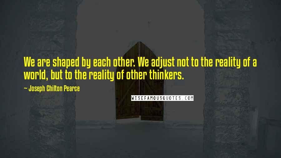 Joseph Chilton Pearce Quotes: We are shaped by each other. We adjust not to the reality of a world, but to the reality of other thinkers.