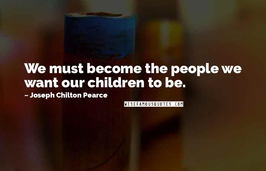 Joseph Chilton Pearce Quotes: We must become the people we want our children to be.