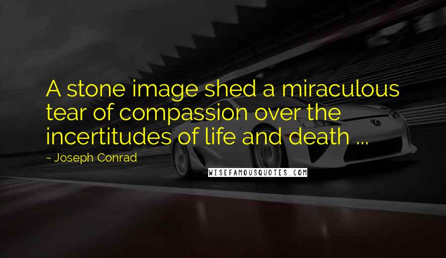 Joseph Conrad Quotes: A stone image shed a miraculous tear of compassion over the incertitudes of life and death ...