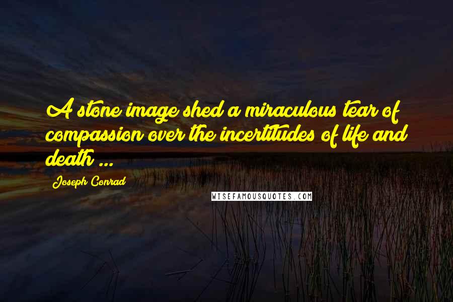 Joseph Conrad Quotes: A stone image shed a miraculous tear of compassion over the incertitudes of life and death ...