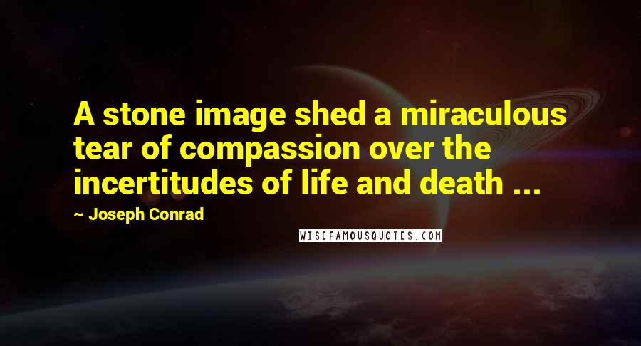 Joseph Conrad Quotes: A stone image shed a miraculous tear of compassion over the incertitudes of life and death ...