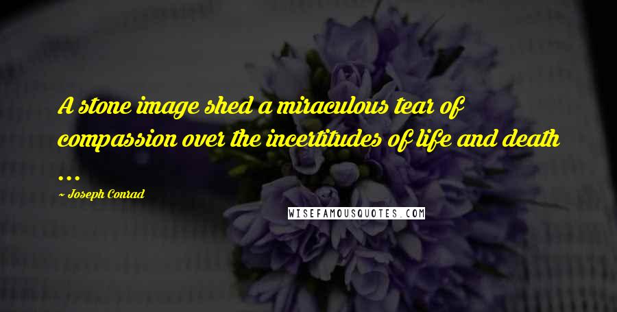 Joseph Conrad Quotes: A stone image shed a miraculous tear of compassion over the incertitudes of life and death ...