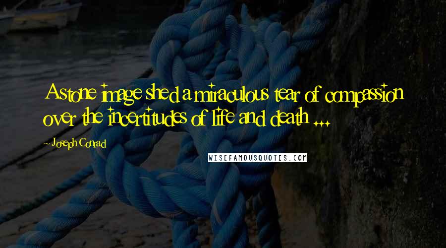 Joseph Conrad Quotes: A stone image shed a miraculous tear of compassion over the incertitudes of life and death ...