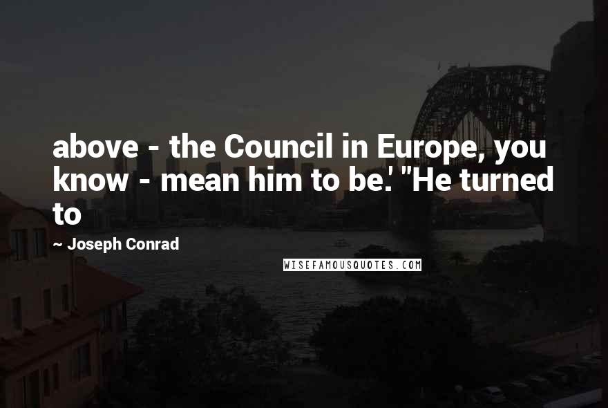 Joseph Conrad Quotes: above - the Council in Europe, you know - mean him to be.' "He turned to