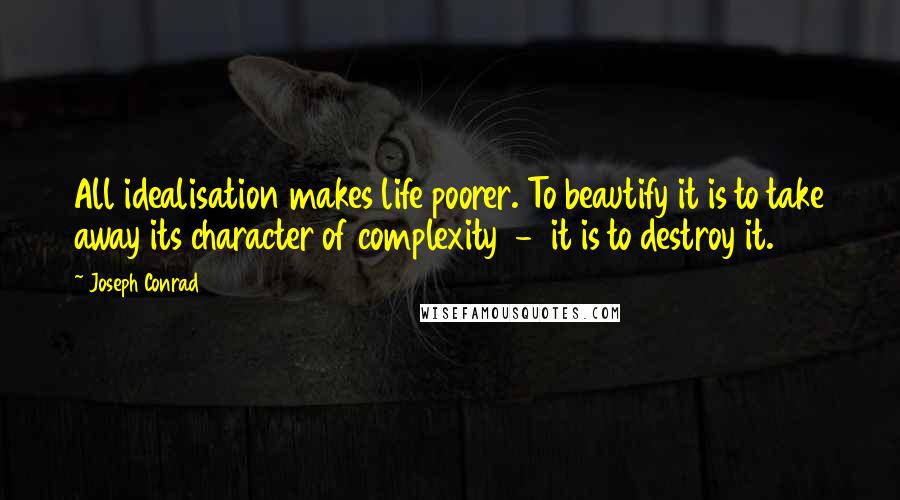 Joseph Conrad Quotes: All idealisation makes life poorer. To beautify it is to take away its character of complexity  -  it is to destroy it.