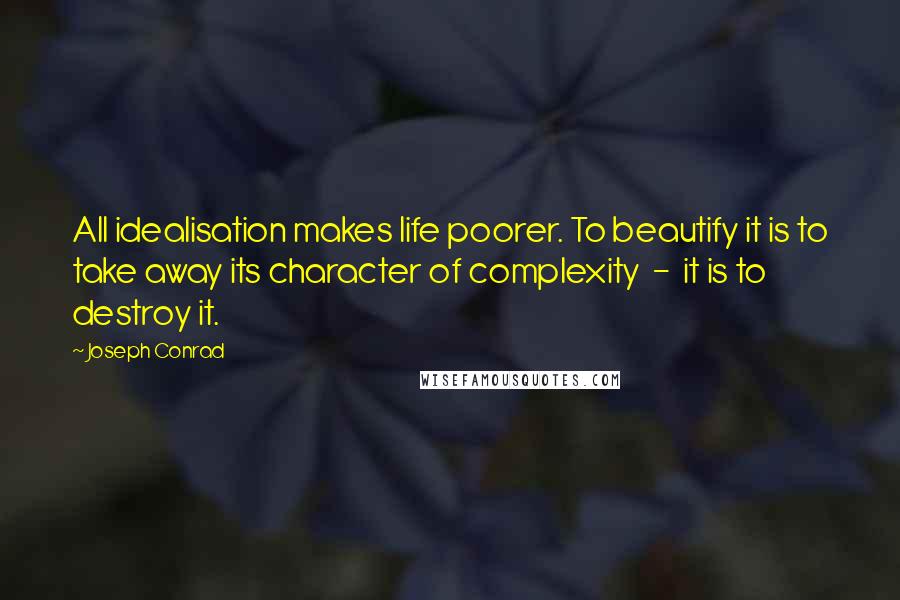 Joseph Conrad Quotes: All idealisation makes life poorer. To beautify it is to take away its character of complexity  -  it is to destroy it.