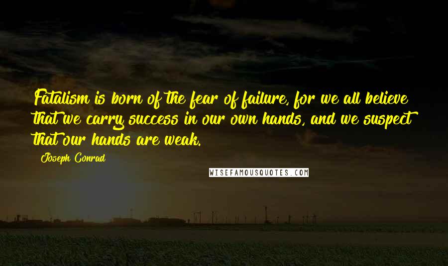 Joseph Conrad Quotes: Fatalism is born of the fear of failure, for we all believe that we carry success in our own hands, and we suspect that our hands are weak.