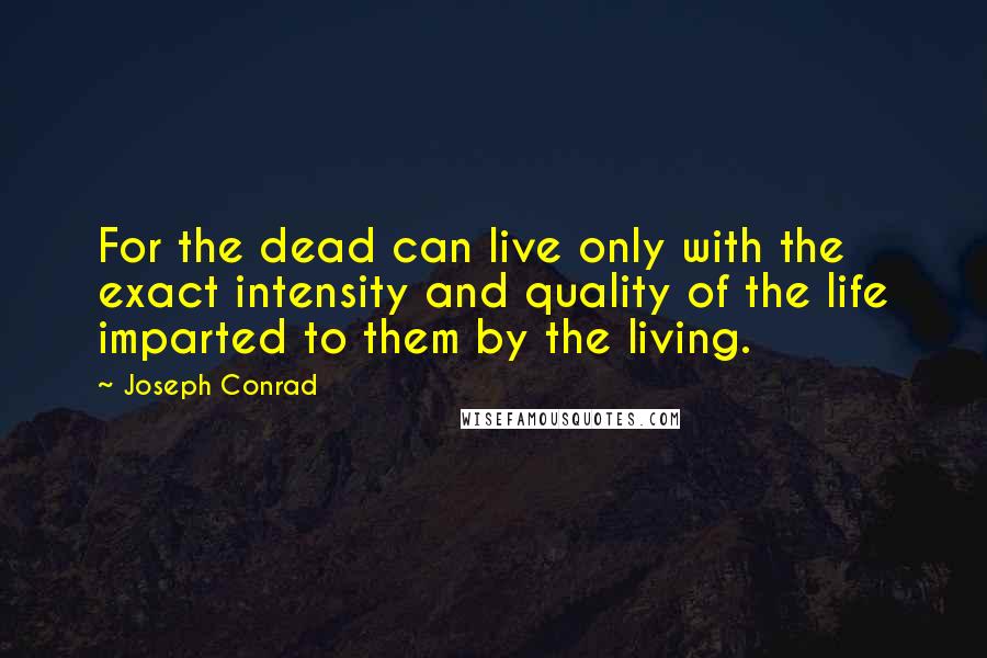 Joseph Conrad Quotes: For the dead can live only with the exact intensity and quality of the life imparted to them by the living.