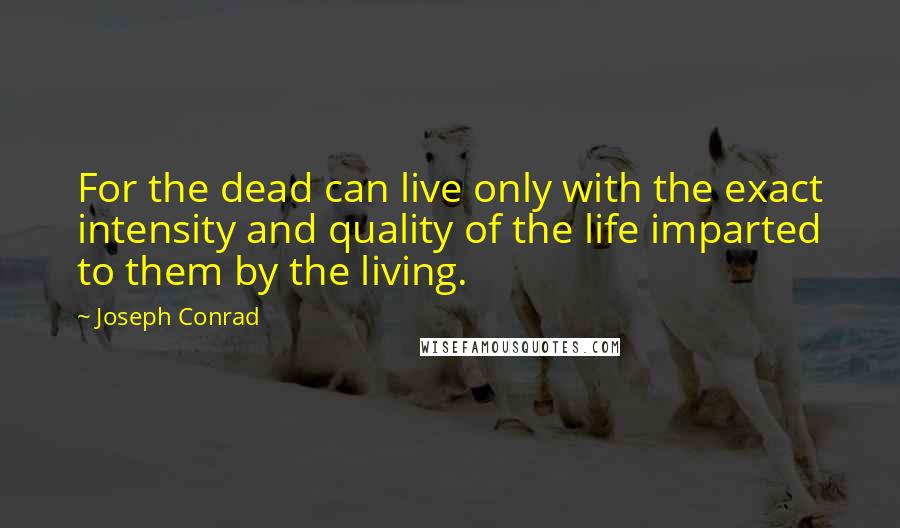 Joseph Conrad Quotes: For the dead can live only with the exact intensity and quality of the life imparted to them by the living.