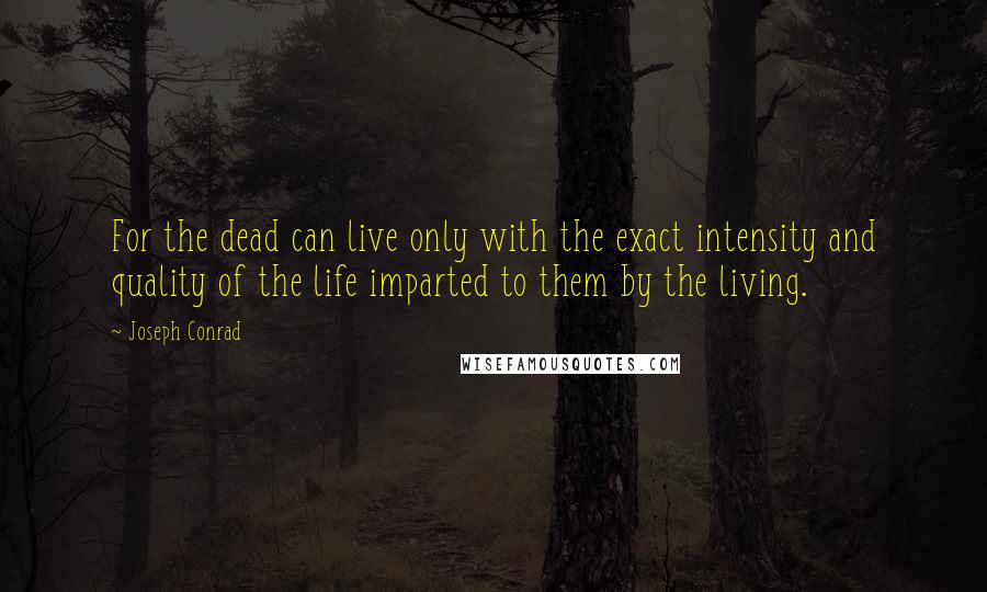 Joseph Conrad Quotes: For the dead can live only with the exact intensity and quality of the life imparted to them by the living.