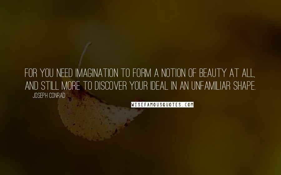 Joseph Conrad Quotes: For you need imagination to form a notion of beauty at all, and still more to discover your ideal in an unfamiliar shape.