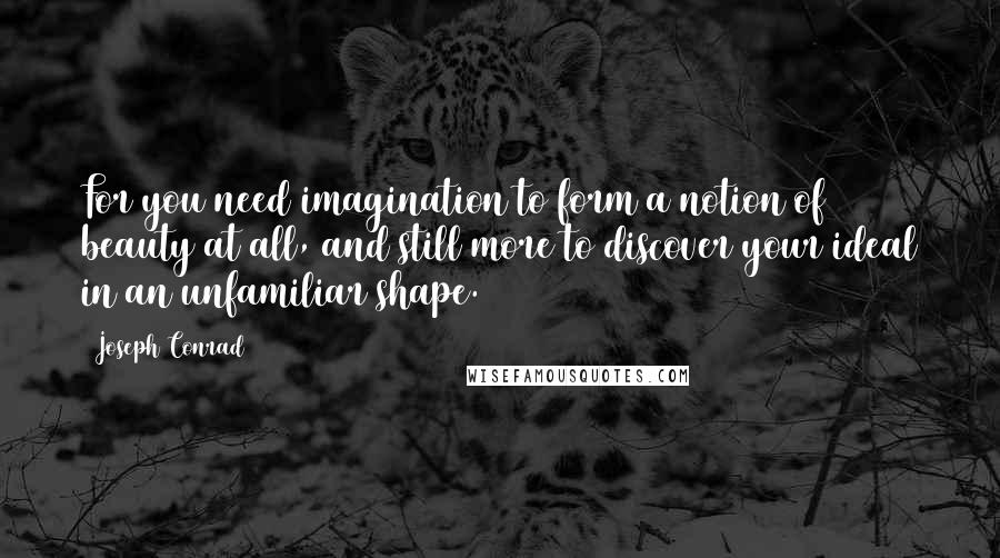 Joseph Conrad Quotes: For you need imagination to form a notion of beauty at all, and still more to discover your ideal in an unfamiliar shape.