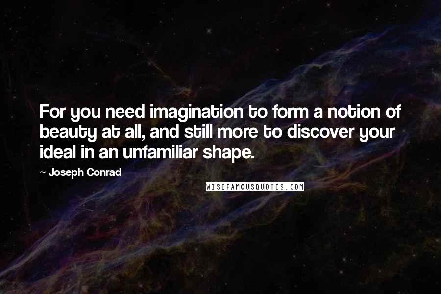 Joseph Conrad Quotes: For you need imagination to form a notion of beauty at all, and still more to discover your ideal in an unfamiliar shape.