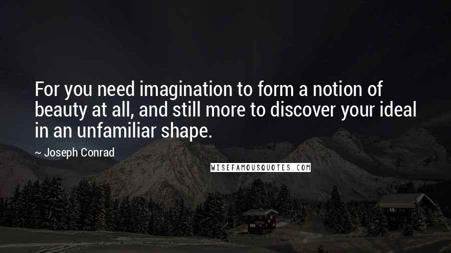 Joseph Conrad Quotes: For you need imagination to form a notion of beauty at all, and still more to discover your ideal in an unfamiliar shape.