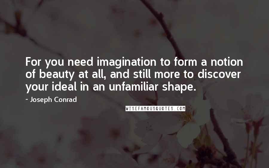 Joseph Conrad Quotes: For you need imagination to form a notion of beauty at all, and still more to discover your ideal in an unfamiliar shape.