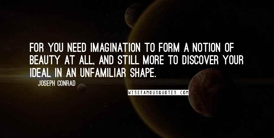 Joseph Conrad Quotes: For you need imagination to form a notion of beauty at all, and still more to discover your ideal in an unfamiliar shape.