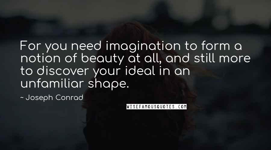 Joseph Conrad Quotes: For you need imagination to form a notion of beauty at all, and still more to discover your ideal in an unfamiliar shape.