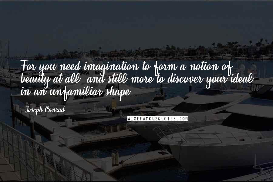 Joseph Conrad Quotes: For you need imagination to form a notion of beauty at all, and still more to discover your ideal in an unfamiliar shape.