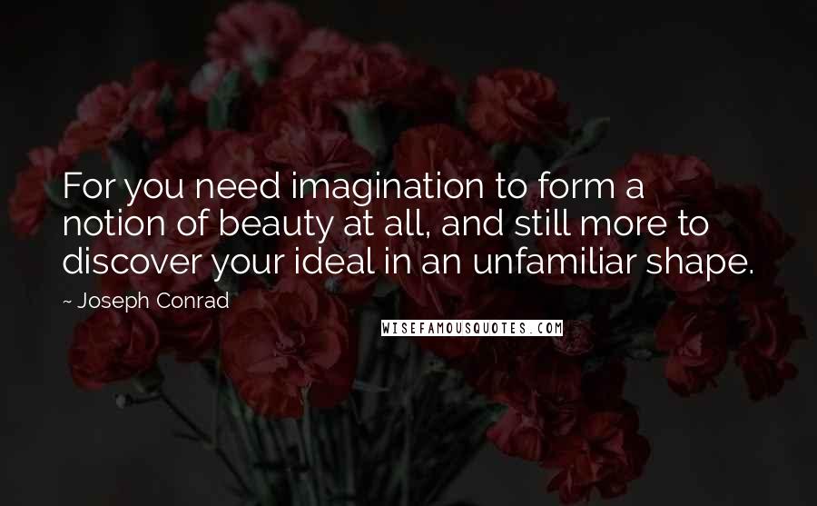 Joseph Conrad Quotes: For you need imagination to form a notion of beauty at all, and still more to discover your ideal in an unfamiliar shape.