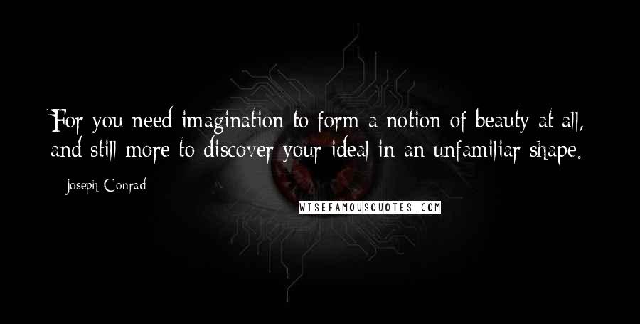 Joseph Conrad Quotes: For you need imagination to form a notion of beauty at all, and still more to discover your ideal in an unfamiliar shape.