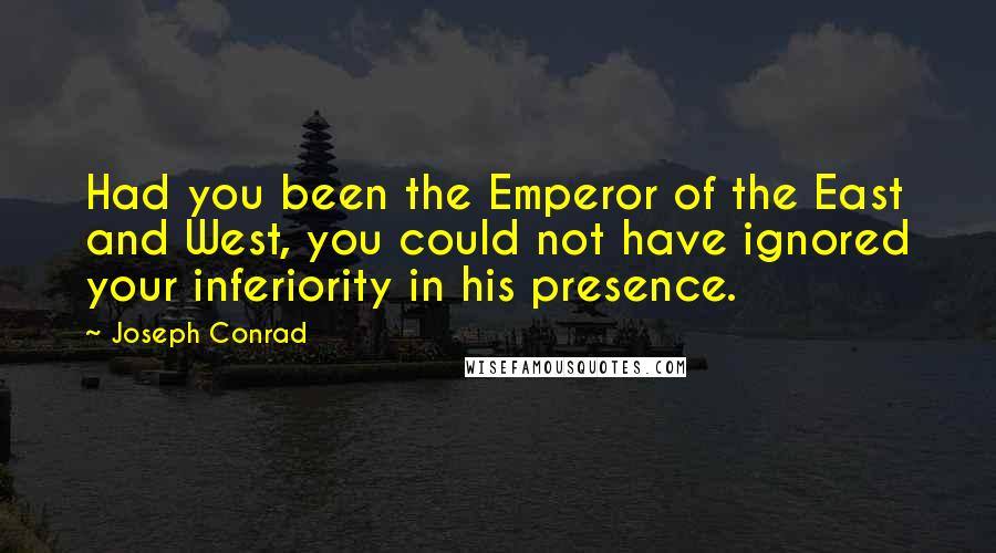 Joseph Conrad Quotes: Had you been the Emperor of the East and West, you could not have ignored your inferiority in his presence.