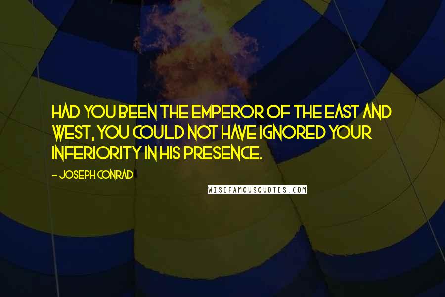 Joseph Conrad Quotes: Had you been the Emperor of the East and West, you could not have ignored your inferiority in his presence.