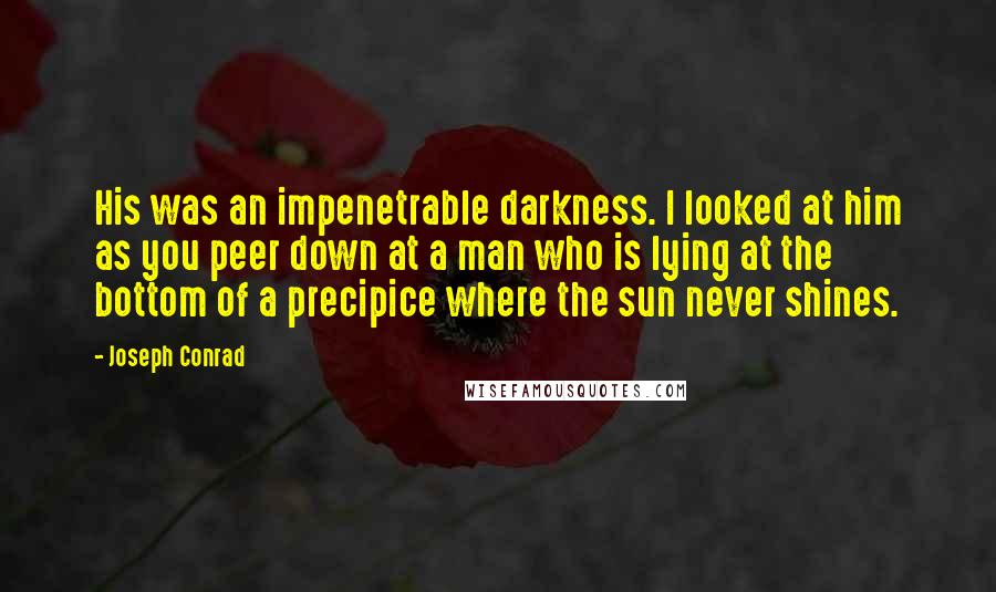 Joseph Conrad Quotes: His was an impenetrable darkness. I looked at him as you peer down at a man who is lying at the bottom of a precipice where the sun never shines.