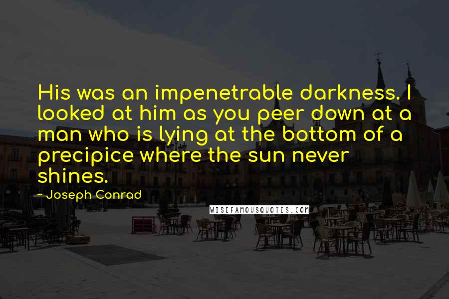 Joseph Conrad Quotes: His was an impenetrable darkness. I looked at him as you peer down at a man who is lying at the bottom of a precipice where the sun never shines.