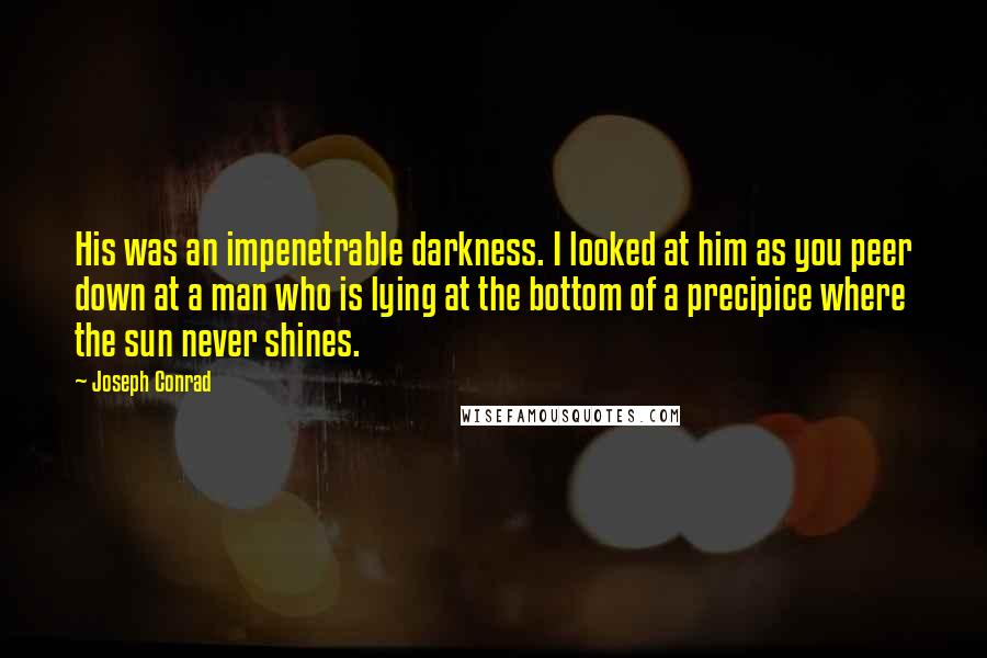 Joseph Conrad Quotes: His was an impenetrable darkness. I looked at him as you peer down at a man who is lying at the bottom of a precipice where the sun never shines.