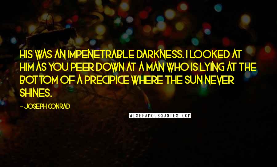 Joseph Conrad Quotes: His was an impenetrable darkness. I looked at him as you peer down at a man who is lying at the bottom of a precipice where the sun never shines.