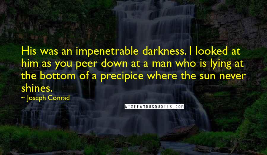 Joseph Conrad Quotes: His was an impenetrable darkness. I looked at him as you peer down at a man who is lying at the bottom of a precipice where the sun never shines.