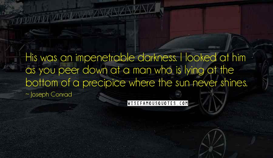 Joseph Conrad Quotes: His was an impenetrable darkness. I looked at him as you peer down at a man who is lying at the bottom of a precipice where the sun never shines.