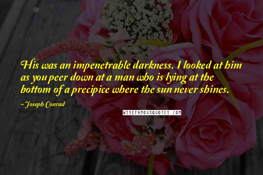 Joseph Conrad Quotes: His was an impenetrable darkness. I looked at him as you peer down at a man who is lying at the bottom of a precipice where the sun never shines.