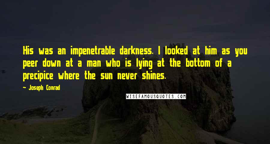 Joseph Conrad Quotes: His was an impenetrable darkness. I looked at him as you peer down at a man who is lying at the bottom of a precipice where the sun never shines.