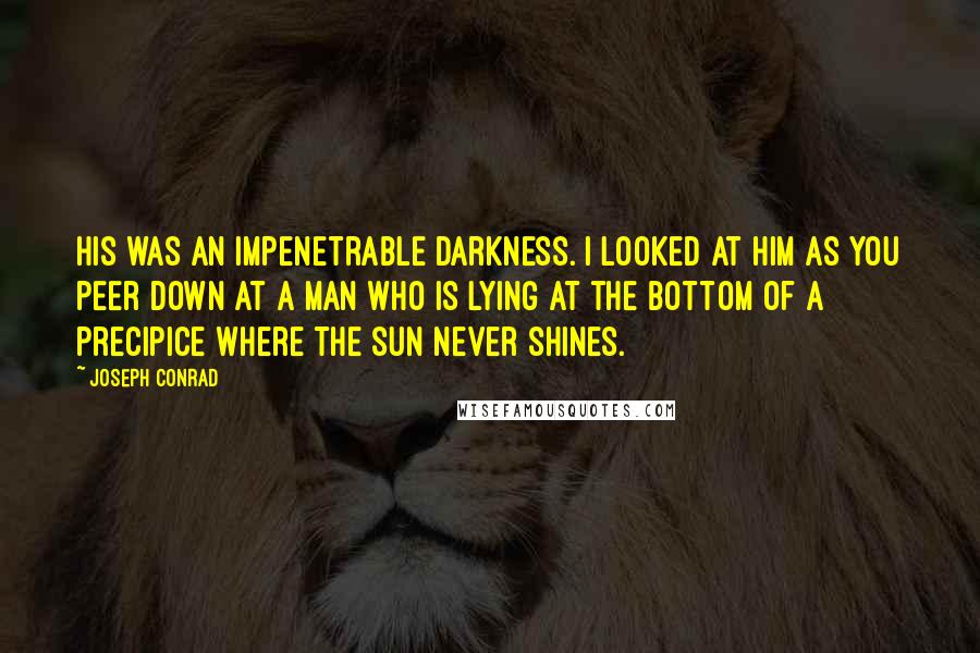 Joseph Conrad Quotes: His was an impenetrable darkness. I looked at him as you peer down at a man who is lying at the bottom of a precipice where the sun never shines.