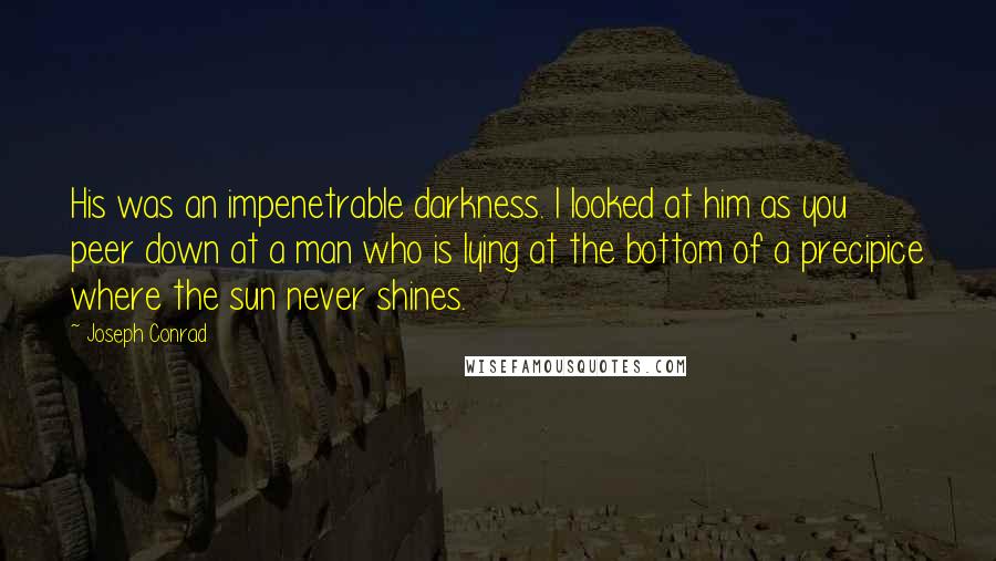 Joseph Conrad Quotes: His was an impenetrable darkness. I looked at him as you peer down at a man who is lying at the bottom of a precipice where the sun never shines.