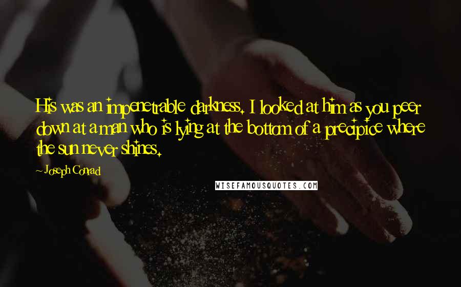 Joseph Conrad Quotes: His was an impenetrable darkness. I looked at him as you peer down at a man who is lying at the bottom of a precipice where the sun never shines.