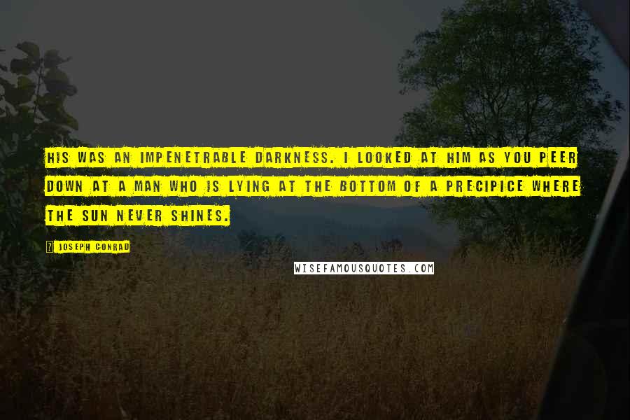 Joseph Conrad Quotes: His was an impenetrable darkness. I looked at him as you peer down at a man who is lying at the bottom of a precipice where the sun never shines.