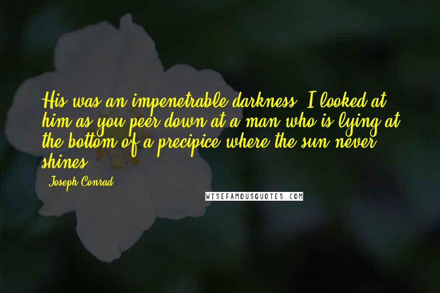 Joseph Conrad Quotes: His was an impenetrable darkness. I looked at him as you peer down at a man who is lying at the bottom of a precipice where the sun never shines.