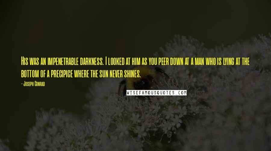 Joseph Conrad Quotes: His was an impenetrable darkness. I looked at him as you peer down at a man who is lying at the bottom of a precipice where the sun never shines.