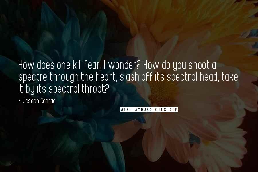 Joseph Conrad Quotes: How does one kill fear, I wonder? How do you shoot a spectre through the heart, slash off its spectral head, take it by its spectral throat?