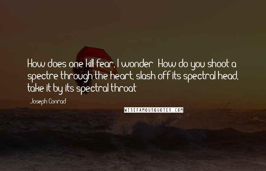 Joseph Conrad Quotes: How does one kill fear, I wonder? How do you shoot a spectre through the heart, slash off its spectral head, take it by its spectral throat?