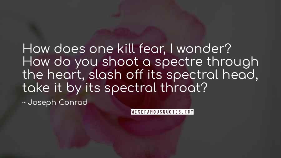 Joseph Conrad Quotes: How does one kill fear, I wonder? How do you shoot a spectre through the heart, slash off its spectral head, take it by its spectral throat?