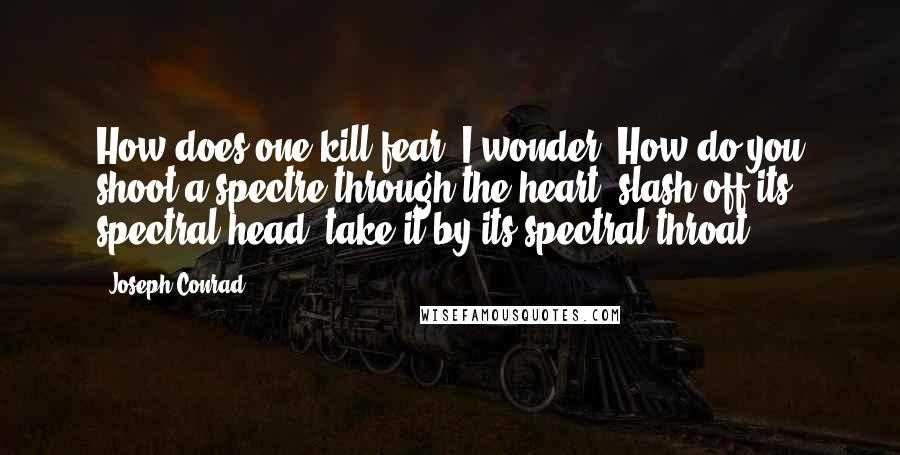 Joseph Conrad Quotes: How does one kill fear, I wonder? How do you shoot a spectre through the heart, slash off its spectral head, take it by its spectral throat?