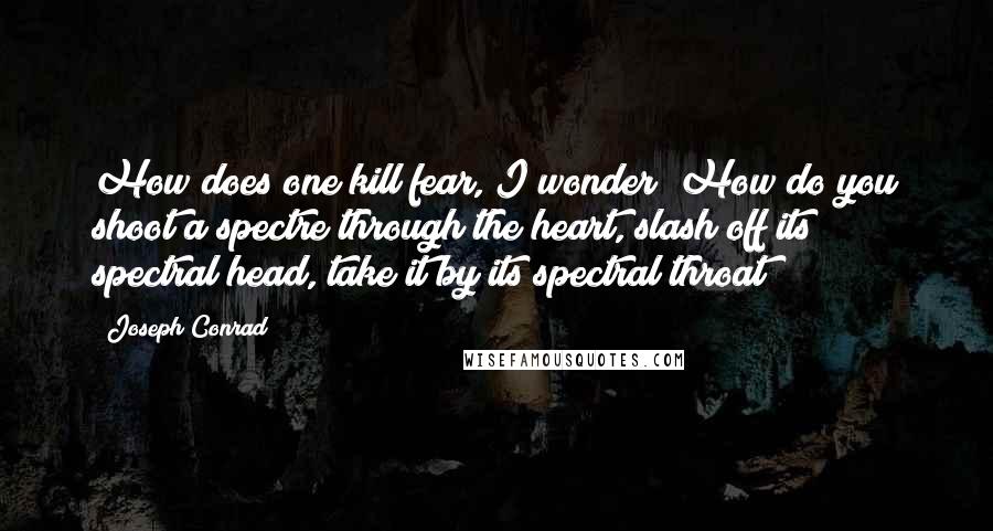 Joseph Conrad Quotes: How does one kill fear, I wonder? How do you shoot a spectre through the heart, slash off its spectral head, take it by its spectral throat?