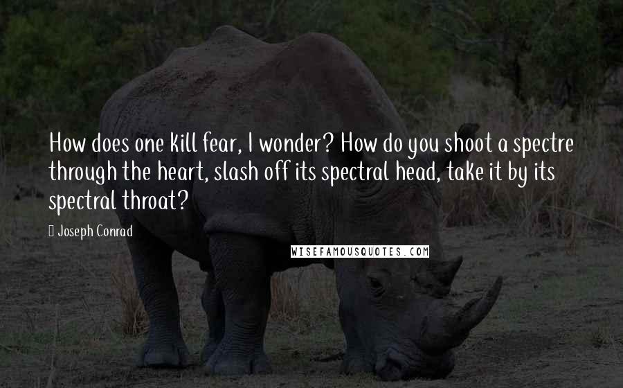 Joseph Conrad Quotes: How does one kill fear, I wonder? How do you shoot a spectre through the heart, slash off its spectral head, take it by its spectral throat?