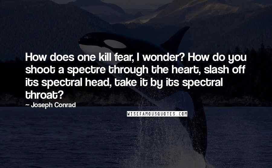 Joseph Conrad Quotes: How does one kill fear, I wonder? How do you shoot a spectre through the heart, slash off its spectral head, take it by its spectral throat?