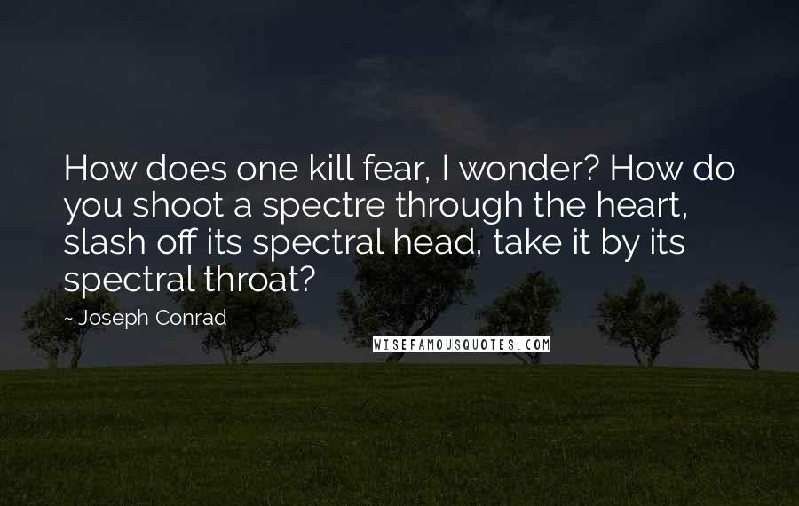 Joseph Conrad Quotes: How does one kill fear, I wonder? How do you shoot a spectre through the heart, slash off its spectral head, take it by its spectral throat?