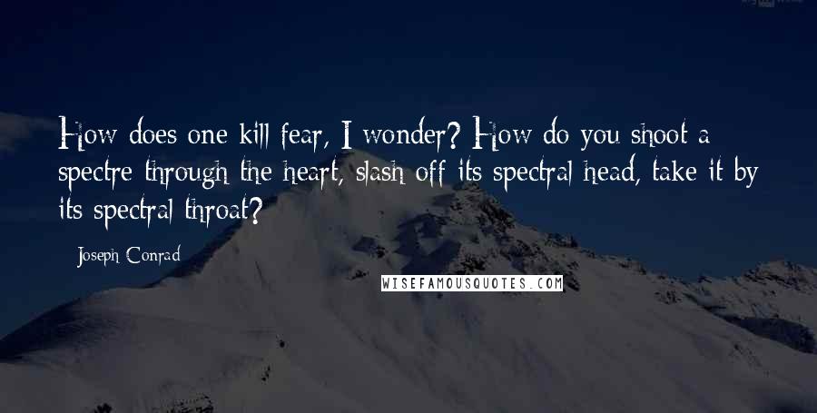 Joseph Conrad Quotes: How does one kill fear, I wonder? How do you shoot a spectre through the heart, slash off its spectral head, take it by its spectral throat?